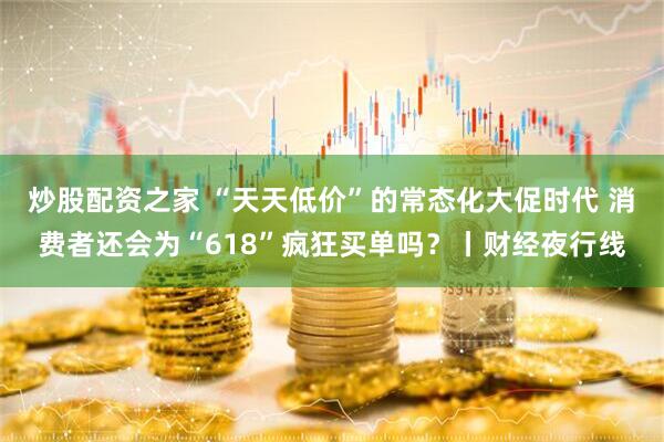 炒股配资之家 “天天低价”的常态化大促时代 消费者还会为“618”疯狂买单吗？丨财经夜行线