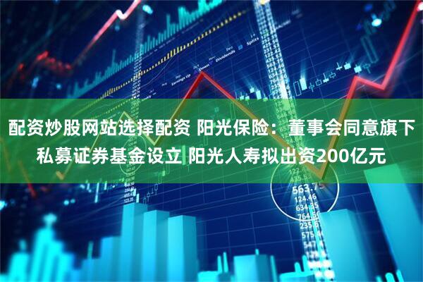 配资炒股网站选择配资 阳光保险：董事会同意旗下私募证券基金设立 阳光人寿拟出资200亿元