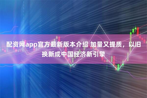 配资网app官方最新版本介绍 加量又提质，以旧换新成中国经济新引擎