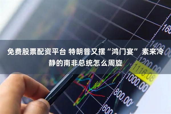免费股票配资平台 特朗普又摆“鸿门宴” 素来冷静的南非总统怎么周旋
