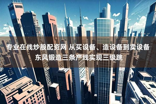 专业在线炒股配资网 从买设备、造设备到卖设备 东风锻造三条产线实现三级跳