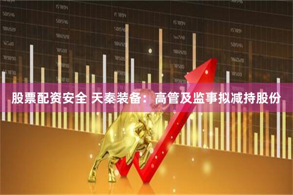 股票配资安全 天秦装备：高管及监事拟减持股份