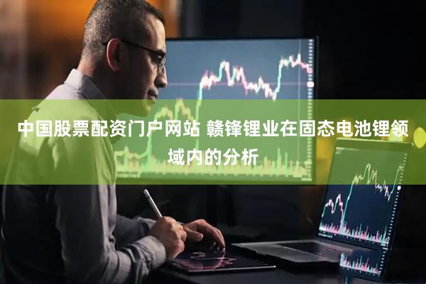 中国股票配资门户网站 赣锋锂业在固态电池锂领域内的分析