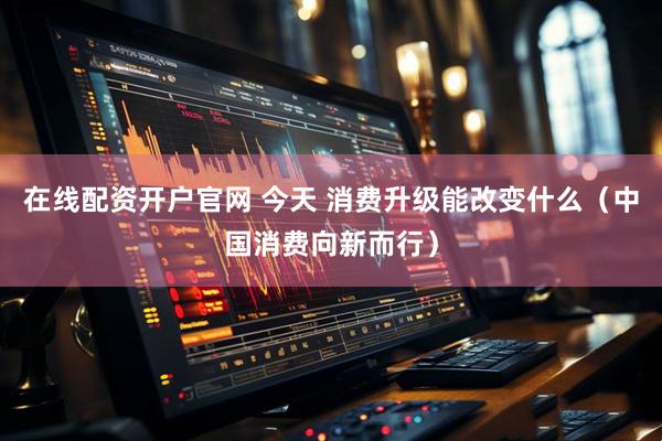 在线配资开户官网 今天 消费升级能改变什么（中国消费向新而行）