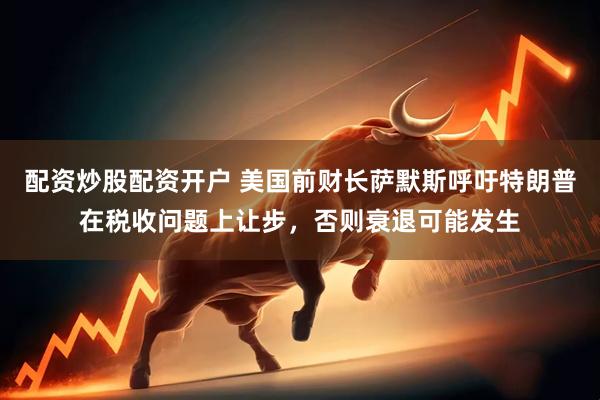 配资炒股配资开户 美国前财长萨默斯呼吁特朗普在税收问题上让步，否则衰退可能发生