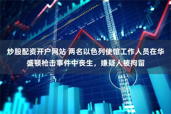 炒股配资开户网站 两名以色列使馆工作人员在华盛顿枪击事件中丧生，嫌疑人被拘留