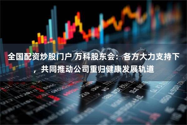 全国配资炒股门户 万科股东会：各方大力支持下，共同推动公司重归健康发展轨道