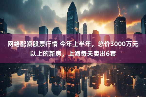 网络配资股票行情 今年上半年，总价3000万元以上的新房，上海每天卖出6套