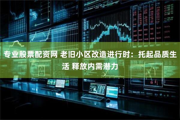 专业股票配资网 老旧小区改造进行时：托起品质生活 释放内需潜力