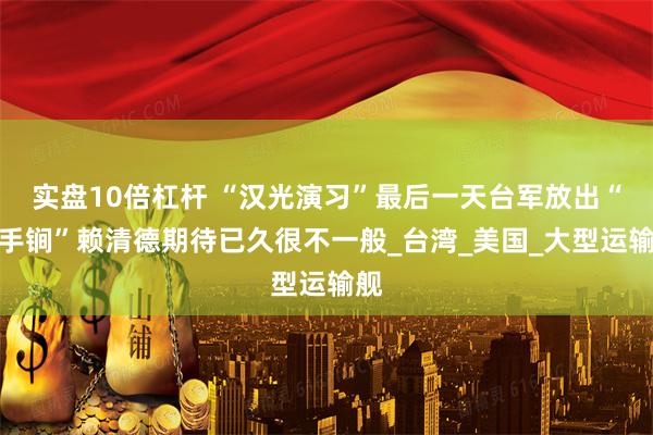 实盘10倍杠杆 “汉光演习”最后一天台军放出“杀手锏”赖清德期待已久很不一般_台湾_美国_大型运输舰