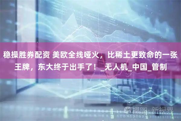 稳操胜券配资 美欧全线哑火，比稀土更致命的一张王牌，东大终于出手了！_无人机_中国_管制